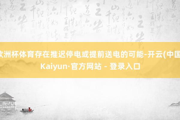 欧洲杯体育存在推迟停电或提前送电的可能-开云(中国)Kaiyun·官方网站 - 登录入口