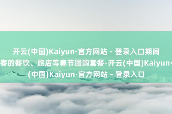 开云(中国)Kaiyun·官方网站 - 登录入口期间将推露面向国表里搭客的餐饮、旅店等春节团购套餐-开云(中国)Kaiyun·官方网站 - 登录入口