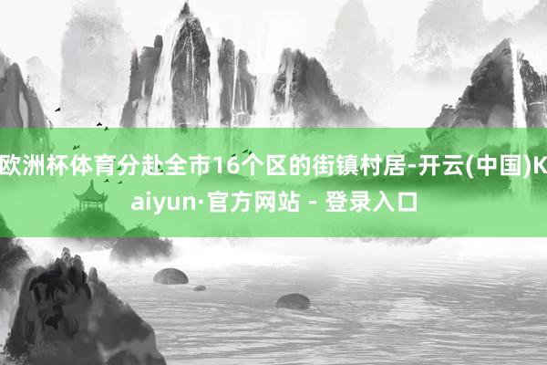 欧洲杯体育分赴全市16个区的街镇村居-开云(中国)Kaiyun·官方网站 - 登录入口