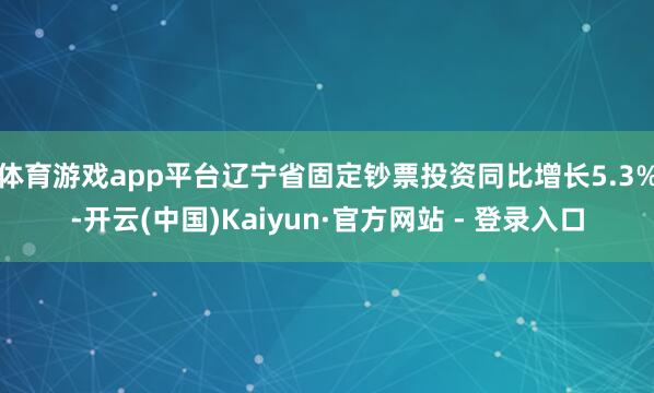 体育游戏app平台辽宁省固定钞票投资同比增长5.3%-开云(中国)Kaiyun·官方网站 - 登录入口