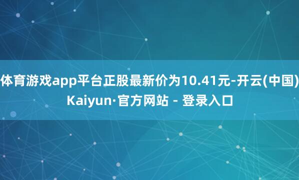 体育游戏app平台正股最新价为10.41元-开云(中国)Kaiyun·官方网站 - 登录入口
