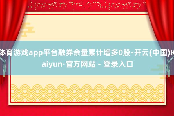 体育游戏app平台融券余量累计增多0股-开云(中国)Kaiyun·官方网站 - 登录入口