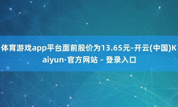体育游戏app平台面前股价为13.65元-开云(中国)Kaiyun·官方网站 - 登录入口