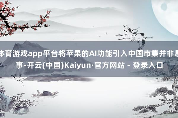 体育游戏app平台将苹果的AI功能引入中国市集并非易事-开云(中国)Kaiyun·官方网站 - 登录入口