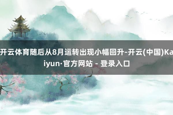 开云体育随后从8月运转出现小幅回升-开云(中国)Kaiyun·官方网站 - 登录入口